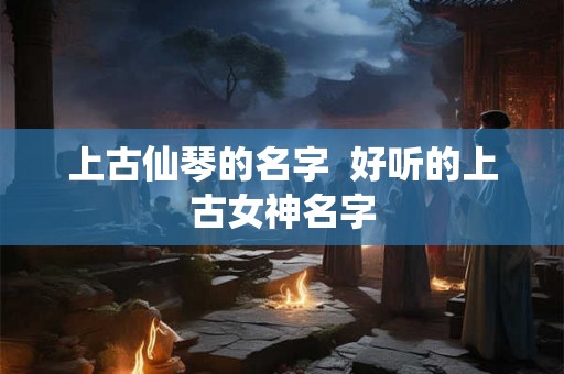 上古仙琴的名字 好听的上古女神名字 上古仙琴的名字 好听的上古女神名字