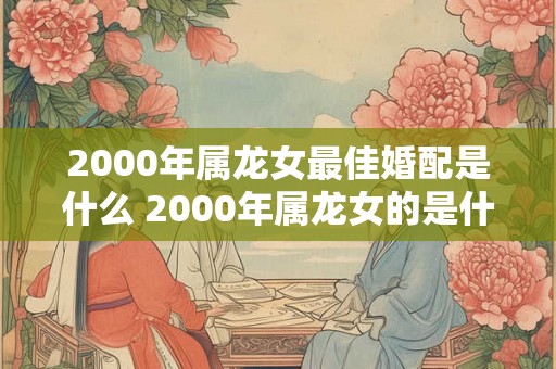 2000年属龙女最佳婚配是什么 2000年属龙女的是什么命 2000年属龙女最佳婚配是什么 2000年属龙女的是什么命
