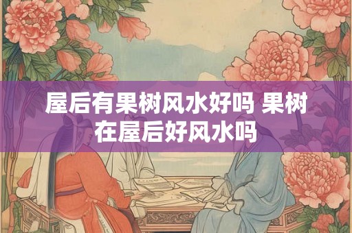 屋后有果树风水好吗 果树在屋后好风水吗 屋后有果树风水好吗 果树在屋后好风水吗