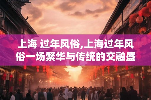 上海 过年风俗,上海过年风俗一场繁华与传统的交融盛宴