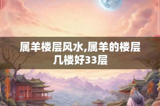属羊楼层风水,属羊的楼层几楼好33层