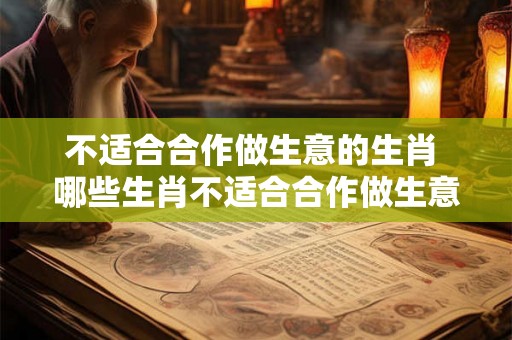 不适合合作做生意的生肖 哪些生肖不适合合作做生意