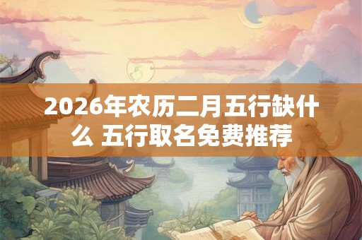 2026年农历二月五行缺什么 五行取名免费推荐