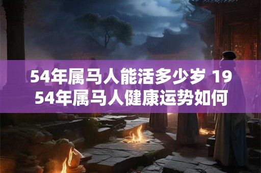 54年属马人能活多少岁 1954年属马人健康运势如何 54年属马人能活多少岁 1954年属马人健康运势如何