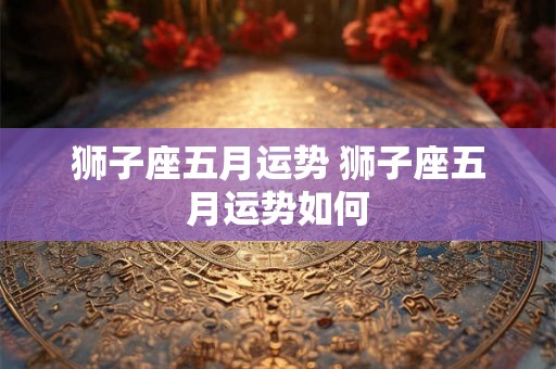 狮子座五月运势 狮子座五月运势如何 狮子座五月运势 狮子座五月运势如何
