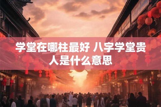 学堂在哪柱最好 八字学堂贵人是什么意思