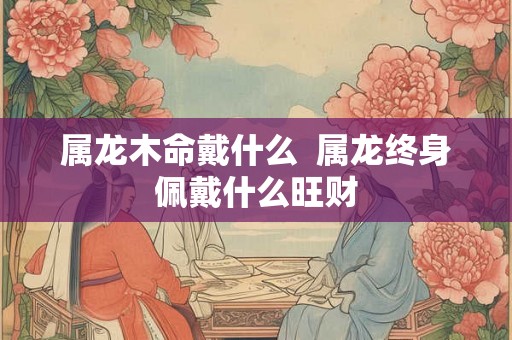 属龙木命戴什么  属龙终身佩戴什么旺财
