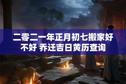 二零二一年正月初七搬家好不好 乔迁吉日黄历查询