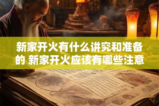 新家开火有什么讲究和准备的 新家开火应该有哪些注意事项和准备工作