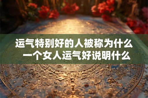 运气特别好的人被称为什么  一个女人运气好说明什么