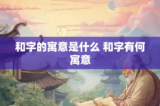 和字的寓意是什么 和字有何寓意 和字的寓意是什么 和字有何寓意
