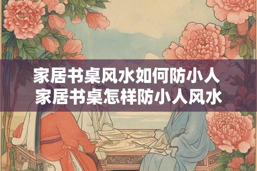 家居书桌风水如何防小人 家居书桌怎样防小人风水 家居书桌风水如何防小人 家居书桌怎样防小人风水