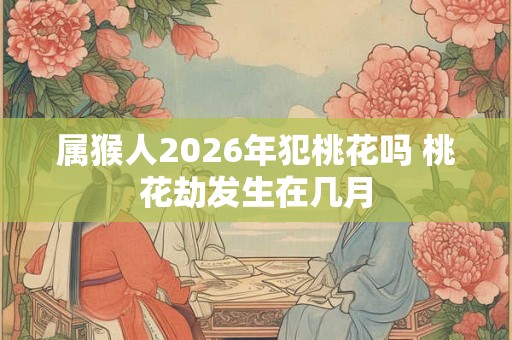 属猴人2026年犯桃花吗 桃花劫发生在几月