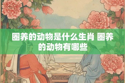 圈养的动物是什么生肖 圈养的动物有哪些 圈养的动物是什么生肖 圈养的动物有哪些
