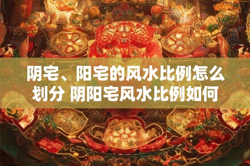 阴宅、阳宅的风水比例怎么划分 阴阳宅风水比例如何分配