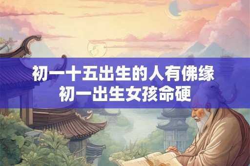 初一十五出生的人有佛缘 初一出生女孩命硬 初一十五出生的人有佛缘 初一出生女孩命硬