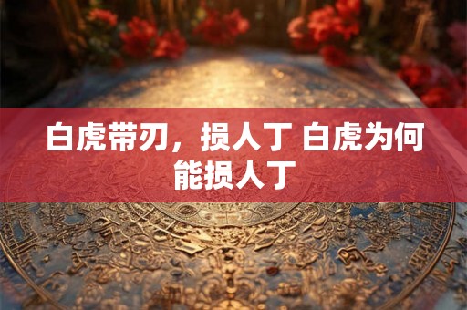 白虎带刃,损人丁 白虎为何能损人丁 白虎带刃,损人丁 白虎为何能损人丁