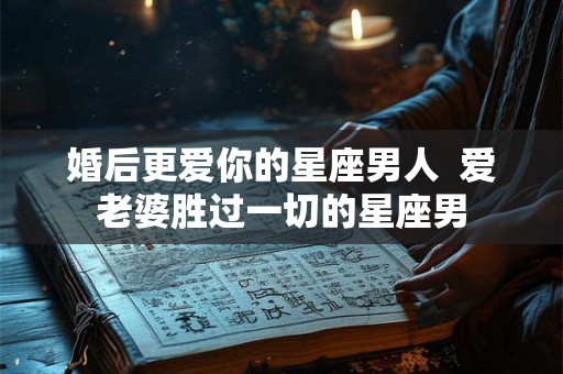 婚后更爱你的星座男人  爱老婆胜过一切的星座男
