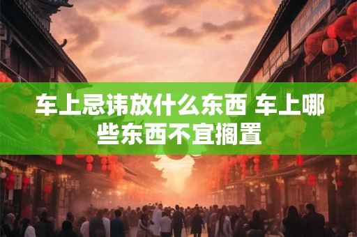 车上忌讳放什么东西 车上哪些东西不宜搁置