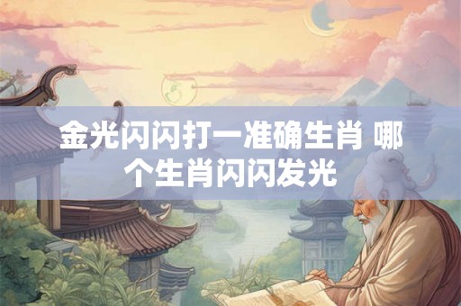 金光闪闪打一准确生肖 哪个生肖闪闪发光 金光闪闪打一准确生肖 哪个生肖闪闪发光