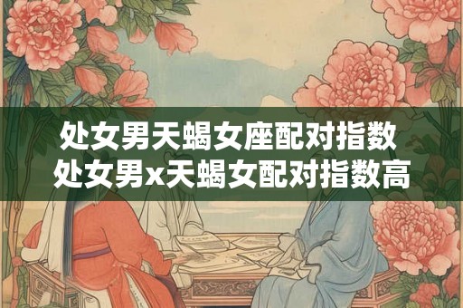 处女男天蝎女座配对指数 处女男x天蝎女配对指数高吗
