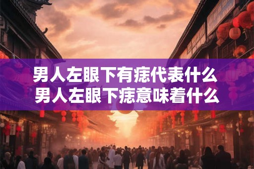 男人左眼下有痣代表什么 男人左眼下痣意味着什么