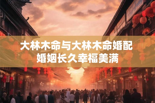 大林木命与大林木命婚配 婚姻长久幸福美满 大林木命与大林木命婚配 婚姻长久幸福美满