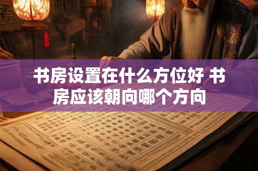书房设置在什么方位好 书房应该朝向哪个方向