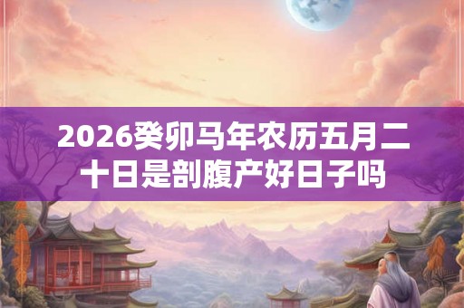 2026癸卯马年农历五月二十日是剖腹产好日子吗