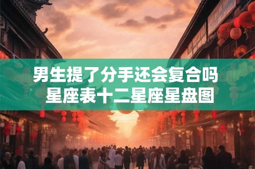 男生提了分手还会复合吗  星座表十二星座星盘图