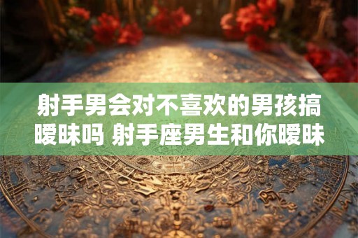 射手男会对不喜欢的男孩搞暧昧吗 射手座男生和你暧昧的表现 射手男会对不喜欢的男孩搞暧昧吗 射手座男生和你暧昧的表现