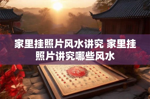 家里挂照片风水讲究 家里挂照片讲究哪些风水 家里挂照片风水讲究 家里挂照片讲究哪些风水