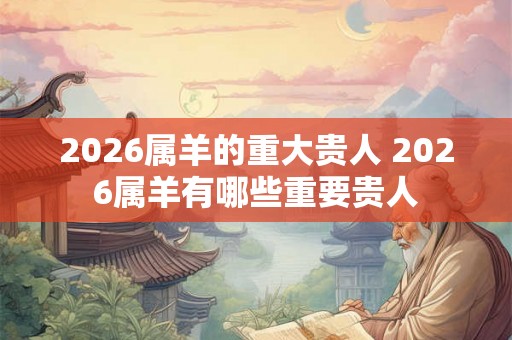 2026属羊的重大贵人 2026属羊有哪些重要贵人