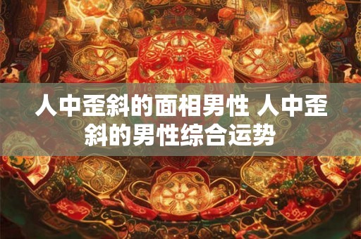 人中歪斜的面相男性 人中歪斜的男性综合运势