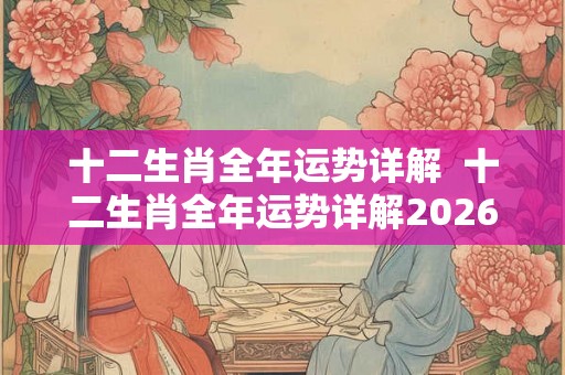 十二生肖全年运势详解 十二生肖全年运势详解2026 十二生肖全年运势详解 十二生肖全年运势详解2026