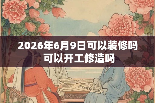 2026年6月9日可以装修吗 可以开工修造吗