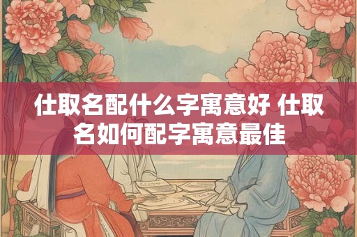 仕取名配什么字寓意好 仕取名如何配字寓意最佳