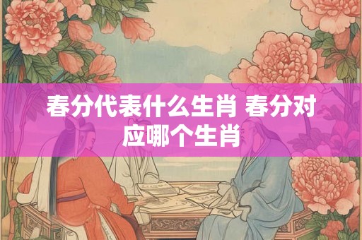 春分代表什么生肖 春分对应哪个生肖 春分代表什么生肖 春分对应哪个生肖