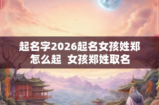起名字2026起名女孩姓郑怎么起  女孩郑姓取名