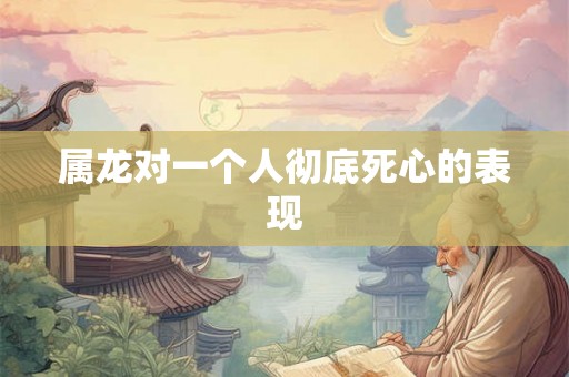 属龙对一个人彻底死心的表现