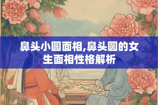 鼻头小圆面相,鼻头圆的女生面相性格解析