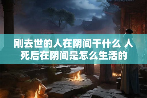 刚去世的人在阴间干什么 人死后在阴间是怎么生活的