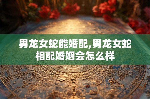 男龙女蛇能婚配,男龙女蛇相配婚姻会怎么样