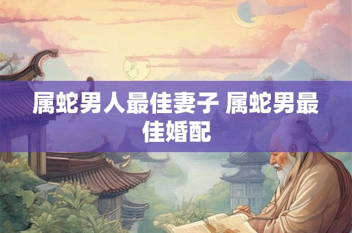 属蛇男人最佳妻子 属蛇男最佳婚配