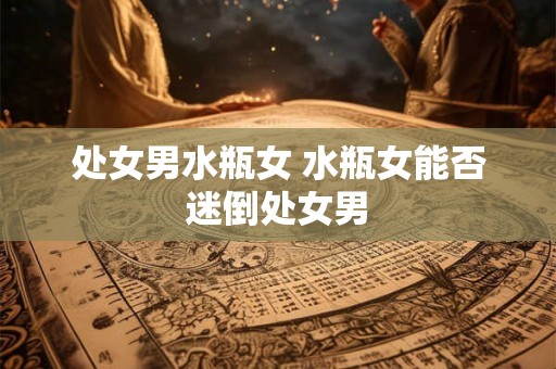 处女男水瓶女 水瓶女能否迷倒处女男