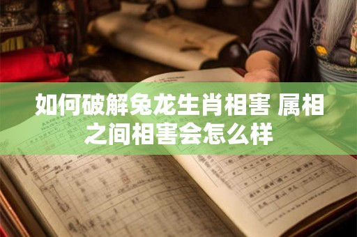 如何破解兔龙生肖相害 属相之间相害会怎么样 如何破解兔龙生肖相害 属相之间相害会怎么样