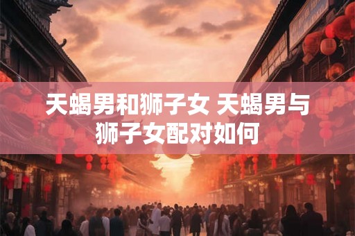 天蝎男和狮子女 天蝎男与狮子女配对如何
