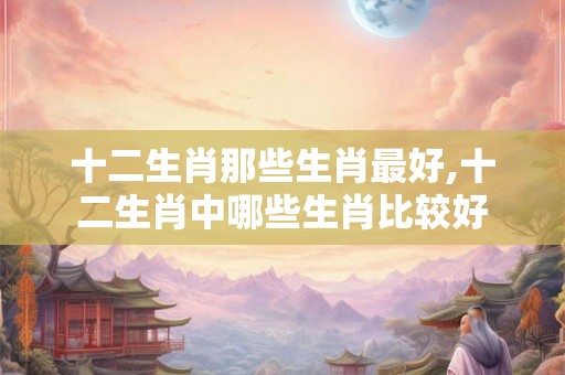 十二生肖那些生肖最好,十二生肖中哪些生肖比较好
