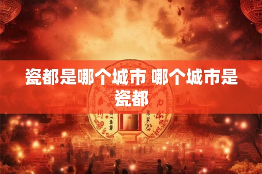 瓷都是哪个城市 哪个城市是瓷都
