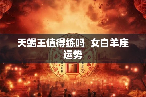 天蝎王值得练吗  女白羊座运势